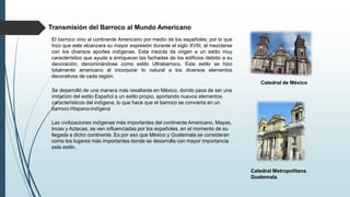 El barroco vino al continente Americano por medio de los españoles; por lo que
hizo que este alcanzara su mayor expresión durante el siglo XVIII, al mezclarse
con los diversos aportes indígenas. Esta mezcla da origen a un estilo muy
característico que ayuda a enriquecer las fachadas de los edificios debido a su
decoración; denominándose como estilo Ultrabarroco. Este estilo se hizo
totalmente americano al incorporar lo natural a los diversos elementos
decorativos de cada región.
Se desarrolló de una manera más resaltante en México, donde pasa de ser una
imitación del estilo Español a un estilo propio, aportando nuevos elementos
característicos del indígena, lo que hace que el barroco se convierta en un
barroco Hispano-indígena
Las civilizaciones indígenas más importantes del continente Americano, Mayas,
Incas y Aztecas, se ven influenciadas por los españoles, en el momento de su
llegada a dicho continente. Es por eso que México y Guatemala se consideran
como los lugares más importantes donde se desarrolla con mayor importancia
este estilo.
Catedral de México
Catedral Metropolitana.
Guatemala
Transmisión del Barroco al Mundo Americano
 