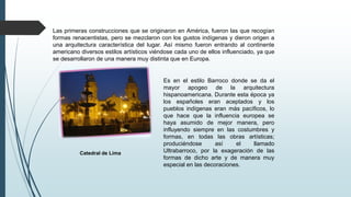 Las primeras construcciones que se originaron en América, fueron las que recogían
formas renacentistas, pero se mezclaron con los gustos indígenas y dieron origen a
una arquitectura característica del lugar. Así mismo fueron entrando al continente
americano diversos estilos artísticos viéndose cada uno de ellos influenciado, ya que
se desarrollaron de una manera muy distinta que en Europa.
Catedral de Lima
Es en el estilo Barroco donde se da el
mayor apogeo de la arquitectura
hispanoamericana. Durante esta época ya
los españoles eran aceptados y los
pueblos indígenas eran más pacíficos, lo
que hace que la influencia europea se
haya asumido de mejor manera, pero
influyendo siempre en las costumbres y
formas, en todas las obras artísticas;
produciéndose así el llamado
Ultrabarroco, por la exageración de las
formas de dicho arte y de manera muy
especial en las decoraciones.
 