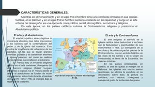 CARACTERÍSTICAS GENERALES.
Mientras en el Renacimiento y en el siglo XVI el hombre tenía una confianza ilimitada en sus propias
fuerzas, en el Barroco y en el siglo XVII el hombre pierde la confianza en su capacidad y surge en el arte
el tema del desengaño: es una época de crisis política, social, demográfica, económica y religiosa.
En esta época, en los países católicos culmina la Contrarreforma religiosa y predomina el
Absolutismo político.
El arte y la Contrarreforma.
El arte religioso al servicio de la
Iglesia católica debe deslumbrar a los fieles
con la fastuosidad y espiritualidad de sus
monumentos y ritos. La iconografía de la
escultura y la pintura sigue las pautas de la
Contrarreforma, con un sentido didáctico de
las vidas de los santos y de la Virgen (la
Inmaculada), el tema de la Eucaristía, las
visiones místicas.
En los países protestantes, en
cambio, el arte se queda al margen de la
Reforma: las iglesias son mucho menos
grandiosas, se elimina la escultura en su
decoración; sobre todo, la pintura es
cotidiana, con retratos, bodegones y
paisajes al gusto de la clientela burguesa.
El arte y el absolutismo.
El arte laico-político sirve y legitima la
monarquía absoluta, que debe impresionar
a los súbditos con la contemplación del
poder y de la gloria del monarca. Esto
explica la importancia del urbanismo de las
capitales, en las que se trazan grandes
avenidas y plazas y se construyen enormes
y lujosos palacios, así como se realizas
obras plásticas que enaltecen al soberano.
En Francia hay un evidente dirigismo
político en el arte cortesano, divergente del
arte barroco religioso (Italia), burgués
(Holanda) o popular. Es en Francia donde el
arte y el absolutismo se funden de modo
más evidente, sobre todo durante el reinado
de Luis XIV (1643-1715), al principio bajo la
regencia de Mazarino.
Mapa de la Europa de la primera mitad del siglo
XVIII.
 