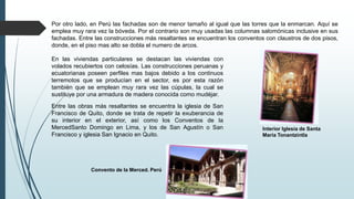 Por otro lado, en Perú las fachadas son de menor tamaño al igual que las torres que la enmarcan. Aquí se
emplea muy rara vez la bóveda. Por el contrario son muy usadas las columnas salomónicas inclusive en sus
fachadas. Entre las construcciones más resaltantes se encuentran los conventos con claustros de dos pisos,
donde, en el piso mas alto se dobla el numero de arcos.
En las viviendas particulares se destacan las viviendas con
volados recubiertos con celosías. Las construcciones peruanas y
ecuatorianas poseen perfiles mas bajos debido a los continuos
terremotos que se producían en el sector, es por esta razón
también que se emplean muy rara vez las cúpulas, la cual se
sustituye por una armadura de madera conocida como mudéjar.
Entre las obras más resaltantes se encuentra la iglesia de San
Francisco de Quito, donde se trata de repetir la exuberancia de
su interior en el exterior, así como los Conventos de la
MercedSanto Domingo en Lima, y los de San Agustín o San
Francisco y iglesia San Ignacio en Quito.
Convento de la Merced. Perú
Interior Iglesia de Santa
María Tonantzintla
 