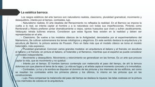 La estética barroca.
Los rasgos estéticos del arte barroco son naturalismo realista, clasicismo, pluralidad gramatical, movimiento y
desequilibrio, interés por el tiempo, contrastes, lujo.
- Naturalismo realista. El arte idealista del Renacimiento no reflejaba la realidad. En el Barroco se impone la
vuelta a lo real, se intenta captar al hombre y a la naturaleza con todas sus imperfecciones. Pintores como
Rembrandt y Ribera prefieren pintar dramáticamente a viejos, santos huesudos que viven y sufren ascéticamente,
Velázquez retrata bufones enanos. Consideran que estas figuras feas existen en la realidad y deben ser
representadas en el arte.
- Clasicismo. Se vuelve a los modelos clásicos de la Antigüedad, denostados por el experimentalismo del
Manierismo. Se cultivan sobremanera los temas mitológicos y alegóricos. En este sentido destaca la arquitectura y la
escultura de Bernini, la pintura serena de Poussin. Pero en Italia más que el modelo clásico se toma el modelo
helenístico, más expresivo.
- Pluralidad gramatical. Conviven varios grandes modelos: en arquitectura el italiano y el francés; en escultura
el italiano y el francés; en pintura el italiano, el holandés y el flamenco, mientras que el español se puede considerar
un modelo independiente.
- Movimiento y desequilibrio. Movimiento y retorcimiento se generalizan en las formas. Es un arte que procura
captar la vida, que es movimiento y no quietud.
- Interés por el tiempo. El hombre barroco contempla con melancolía el paso del tiempo, de ahí la ternura
dolorosa con que plasma el tema de la vejez. La vida es fugaz y el artista capta el momento concreto y lo inmortaliza.
- Contrastes. La luz y la sombra se disputan el dominio de las pinturas y los interiores de los edificios, así como
se resaltan los contrastes entre los primeros planos y los últimos, lo mismo en las pinturas que en las
construcciones.
- Lujo. Para compensar la melancolía del paso del tiempo se destaca la riqueza: las telas costosas en la pintura
o los mármoles de colores en la arquitectura.
 