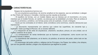 CARACTERÍSTICAS:
Rasgos de la arquitectura barroca son:
- Es una arquitectura grandiosa, de enorme amplitud en los espacios, que se centralizan o alargan
en San Pedro del Vaticano o Versalles, mientras que las cúpulas se levantan.
- El equilibrio de formas, con un modelo italiano que se interesa por el movimiento y la curva,
mientras que el modelo francés, en cambio, se preocupa por la estabilidad y la recta. Pero en ambos el
conjunto es armónico y simétrico, con formas puras como el cuadrado, círculo o triángulo.
- Gusto por los contrastes en el interior, tanto cromáticos como lumínicos, creando claroscuros que
impresionen.
- La decoración impresionante con adornos que cubren las superficies, de creciente lujo y
esplendor, hasta que llega el Rococó, de un exceso delirante.
- La integración de las artes de arquitectura, urbanismo, escultura, pintura, en una unidad, con el
modelo coetáneo de la ópera.
- La contraposición de varias tendencias que se fusionan y contraponen, como ocurre con los
modelos francés e italiano.
- La importancia del urbanismo, en la teoría y la práctica, al servicio del poder, sobre todo en las
plazas públicas.
- El mecenazgo del poder político y religioso de los Príncipes y los Papas, los nobles y los obispos,
que son los grandes clientes y exigen una arquitectura que legitime su poder.
 