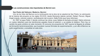 Las construcciones más importantes de Bernini son:
San Pedro del Vaticano: Maderno, Bernini.
Uno de los hitos del Barroco es la continuación de la obra de la catedral de San Pedro, la culminación
de la historia del proyecto en los siglos XVI-XVII, desde Bramante (planta central), Rafael, Peruzzi, Miguel
Ángel (cúpula, volumen exterior, centralización del crucero), Della Porta (que hace reformas).
En 1607 el papa Pablo V decide continuar las obras, pues faltaba la fachada principal. Había entonces
un cuerpo delantero para las bendiciones papales (hacia el exterior), y ya estaba el obelisco. Pero hay un
cambio de gusto artístico en este momento. El concurso de proyectos de 1607 supone la llegada de artistas
de formación tardorrenacentista, que buscaban nuevas fórmulas de experimentación, y por ello el Barroco se
pudo experimentar y consolidar en esta obra.
 