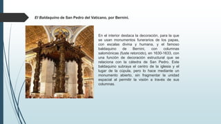 El Baldaquino de San Pedro del Vaticano, por Bernini.
En el interior destaca la decoración, para la que
se usan monumentos funerarios de los papas,
con escalas divina y humana, y el famoso
baldaquino de Bernini, con columnas
salomónicas (fuste retorcido), en 1630-1633, con
una función de decoración estructural que se
relaciona con la cátedra de San Pedro. Este
baldaquino subraya el centro de la iglesia y el
lugar de la cúpula, pero lo hace mediante un
monumento abierto, sin fragmentar la unidad
espacial al permitir la visión a través de sus
columnas.
 