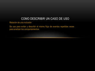 Relación de una inclusión
Se usa para evitar y describir el mismo flujo de eventos repetidas veces
para analizar los comportamientos.
COMO DESCRIBIR UN CASO DE USO
 