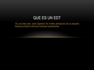 Es una idea para para organizar los niveles jerárquicos de un proyecto
donde se divide el mismo en menores componentes
QUE ES UN EDT
 