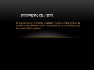 El propósito desde documento es recoger y analizar la idea principal de
como se quiere lograr ser con una organización de las características que
se centra en la funcionalidad
DOCUMENTO DE VISION
 