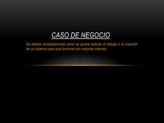 Se detalla completamente como se quiere realizar el trabajo o la creación
de un sistema para que funcione con mejoras internas
CASO DE NEGOCIO
 