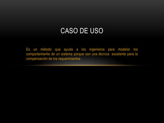 Es un método que ayuda a los ingenieros para modelar los
comportamiento de un sistema porque son una técnica excelente para la
compensación de los requerimientos .
CASO DE USO
 