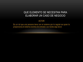 ACTOR
Es un rol que una persona tiene con el sistema por lo regular es quien le
proporciona al sistema eventos de entrada o se recibe algo de el.
QUE ELEMENTO SE NECESITAN PARA
ELABORAR UN CASO DE NEGOCIO
 