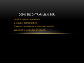 Identificar los usuarios del sistema
El porque se diseña el sistema
Cuales son los actores que le sistema va a beneficiar
Que actores va a interactuar directamente
COMO ENCONTRAR UN ACTOR
 