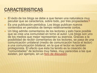 CARACTERISTICAS 
 El éxito de los blogs se debe a que tienen una naturaleza muy 
peculiar que se caracteriza, sobre todo, por tres propiedades:9 
 Es una publicación periódica. Los blogs publican nuevos 
contenidos en periodos de tiempo relativamente cortos. 
 Un blog admite comentarios de los lectores y esto hace posible 
que se cree una comunidad en torno al autor. Los blogs son uno 
de los medios que mejor representan su esencia. Gracias a la 
posibilidad de recibir comentarios de los lectores, se pasa de una 
comunicación unilateral (medio de comunicación hacia el lector) 
a una comunicación bilateral, en la que el lector es también 
protagonista. El efecto que ésta ha tenido es la creación de 
"comunidades" de lectores muy fieles, muy parecidas a las que 
existen, por ejemplo, en un foro de discusión. 
 
