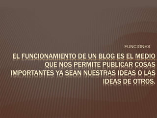 FUNCIONES 
EL FUNCIONAMIENTO DE UN BLOG ES EL MEDIO 
QUE NOS PERMITE PUBLICAR COSAS 
IMPORTANTES YA SEAN NUESTRAS IDEAS O LAS 
IDEAS DE OTROS. 
 