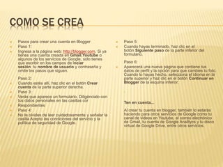 COMO SE CREA 
 Pasos para crear una cuenta en Blogger 
 Paso 1: 
 Ingresa a la página web: http://blogger.com. Si ya 
tienes una cuenta creada en Gmail,Youtube o 
algunos de los servicios de Google, sólo tienes 
que escribir en los campos de Inciar 
sesión tu nombre de usuario y contraseña y 
omite los pasos que siguen. 
Paso 2: 
 Cuando estés allí, haz clic en el botón Crear 
cuenta de la parte superior derecha. 
 Paso 3: 
 Verás que aparece un formulario. Diligéncialo con 
tus datos personales en las casillas cor 
 Respondientes 
 Paso 4: 
 No te olvides de leer cuidadosamente y señalar la 
casilla Acepto las condiciones del servicio y la 
política de seguridad de Google. 
 Paso 5: 
 Cuando hayas terminado, haz clic en el 
botón Siguiente paso de la parte inferior del 
formulario. 
Paso 6: 
 Aparecerá una nueva página que contiene tus 
datos de perfil y la opción para que cambies tu foto. 
Cuando lo hayas hecho, selecciona el idioma en la 
parte superior y haz clic en el botón Continuar en 
Blogger de la esquina inferior. 
. 
Ten en cuenta... 
Al crear tu cuenta en blogger, también lo estarás 
haciendo para otros servicios de Google como tu 
canal de videos en Youtube, el correo electrónico 
de Gmail, tu cuenta de Google Analitycs y tu disco 
virtual de Google Drive, entre otros servicios. 
 