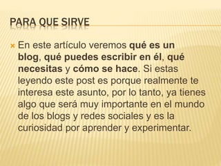 PARA QUE SIRVE 
 En este artículo veremos qué es un 
blog, qué puedes escribir en él, qué 
necesitas y cómo se hace. Si estas 
leyendo este post es porque realmente te 
interesa este asunto, por lo tanto, ya tienes 
algo que será muy importante en el mundo 
de los blogs y redes sociales y es la 
curiosidad por aprender y experimentar. 
 