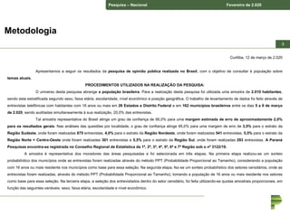 Pesquisa – Nacional Fevereiro de 2.020
33
Curitiba, 12 de março de 2.020
Apresentamos a seguir os resultados da pesquisa de opinião pública realizada no Brasil, com o objetivo de consultar à população sobre
temas atuais.
PROCEDIMENTOS UTILIZADOS NA REALIZAÇÃO DA PESQUISA:
O universo desta pesquisa abrange a população brasileira. Para a realização desta pesquisa foi utilizada uma amostra de 2.010 habitantes,
sendo esta estratificada segundo sexo, faixa etária, escolaridade, nível econômico e posição geográfica. O trabalho de levantamento de dados foi feito através de
entrevistas telefônicas com habitantes com 16 anos ou mais em 26 Estados e Distrito Federal e em 162 municípios brasileiros entre os dias 5 a 9 de março
de 2.020, sendo auditadas simultaneamente à sua realização, 20,0% das entrevistas.
Tal amostra representativa do Brasil atinge um grau de confiança de 95,0% para uma margem estimada de erro de aproximadamente 2,0%
para os resultados gerais. Nas análises das questões por localidade, o grau de confiança atinge 95,0% para uma margem de erro de 3,5% para o estrato da
Região Sudeste, onde foram realizadas 875 entrevistas, 4,0% para o estrato da Região Nordeste, onde foram realizadas 541 entrevistas, 5,5% para o estrato da
Região Norte + Centro-Oeste onde foram realizadas 301 entrevistas e 5,5% para o estrato da Região Sul, onde foram realizadas 293 entrevistas. A Paraná
Pesquisas encontra-se registrada no Conselho Regional de Estatística da 1ª, 2ª, 3ª, 4ª, 5ª, 6ª e 7ª Região sob o nº 3122/19.
A amostra é representativa dos moradores das áreas pesquisadas e foi selecionada em três etapas. Na primeira etapa realizou-se um sorteio
probabilístico dos municípios onde as entrevistas foram realizadas através do método PPT (Probabilidade Proporcional ao Tamanho), considerando a população
com 16 anos ou mais residente nos municípios como base para essa seleção. Na segunda etapa, fez-se um sorteio probabilístico dos setores censitários, onde as
entrevistas foram realizadas, através do método PPT (Probabilidade Proporcional ao Tamanho), tomando a população de 16 anos ou mais residente nos setores
como base para essa seleção. Na terceira etapa, a seleção dos entrevistados dentro do setor censitário, foi feita utilizando-se quotas amostrais proporcionais, em
função das seguintes variáveis: sexo, faixa etária, escolaridade e nível econômico.
Metodologia
 