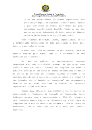 Tribunal Regional Eleitoral de Pernambuco
                           Desembargador Eleitoral Antonio de Melo e Lima

               “Além       dos procedimentos cautelares específicos,                                 que
               este Código regula no Capítulo II deste livro, poderá
               o juiz determinar as medidas provisórias que julgar
               adequadas, quando houver fundado receio de que uma
               parte, antes do julgamento de lide, cause ao direito
               de outra lesão grave e de difícil reparação.”

          Para concessão de medida liminar, imprescindível se faz
a configuração concomitante de dois requisitos: o fumus boni
iuris e o periculum in mora.

          O fumus boni iuris se caracteriza pela plausibilidade do
direito     alegado         pelo      autor,       isto      é,     a    existência         de       uma
pretensão que é provável.

          No        caso      em      análise,          os        representantes           impugnam
propaganda      eleitoral            distribuída         através         de   panfletos,          onde
consta o seguinte título: “Eduardo faz campanha com dinheiro
público”, seguido de uma cópia do Jornal do Commercio do dia 28
de    agosto    do       corrente      ano    contendo            matéria      referente         a    um
caminhão pintado com a marca do governo do estado e o slogan “É
com   trabalho        que       o   Agreste       se    transforma”           que    descarregava
material       da     estrutura         utilizada            no     comício         do     candidato
representado, atual Governador.

          Ocorre que, alegam os representantes que já existe um
requerimento         à     Presidente        da    Comissão         de    Propaganda,            deste
Tribunal, autuada como a representação n. 3348-97, interposta
pela Coligação Frente Popular de Pernambuco com a finalidade de
comprovar que o aludido veículo não integra a frota do Estado de
Pernambuco,         nem     é       contratado         por    este       Ente       para     prestar
serviços.




                                                                                                      3
 