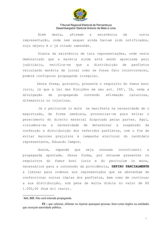 Tribunal Regional Eleitoral de Pernambuco
                            Desembargador Eleitoral Antonio de Melo e Lima

            Além        desta,        afirmam           a        existência         de         outra
representação, onde nem sequer ainda haviam sido notificados,
cujo objeto é o já citado caminhão.

            Diante da existência de tais representações, onde resta
demonstrado         que      a   matéria         ainda       está      sendo       apreciada    pelo
judiciário,          verifica-se           que      a       distribuição            de     panfletos
veiculando matéria de jornal como se fosse fato incontroverso,
poderá configurar propaganda irregular.

           Desta forma, portanto, presente o requisito do fumus boni
iuris, já que a Lei das Eleições em seu art. 2451, IX, veda a
divulgação           de      propaganda           contendo             afirmação          caluniosa,
difamatória ou injuriosa.

            Já o periculum in mora                 se manifesta na necessidade de o
magistrado,         de      forma     imediata,          pronunciar-se             para    evitar       o
perecimento do direito material disputado pelas partes. Aqui,
vislumbra-se            a    necessidade          de        determinar         a    suspensão       da
confecção e distribuição dos referidos panfletos, com o fim de
evitar      maiores         prejuízos       à     campanha         eleitoral        do    candidato
representante, Eduardo Campos.

            Assim,          impende        que     seja          cessada       incontinenti             a
propaganda         apontada.        Dessa        forma,       por      estarem      presentes       os
requisitos         do       fumus    boni        iuris       e    do    periculum         in   mora,
necessários para a concessão da providência, DEFIRO PARCIALMENTE
a liminar para ordenar aos representados que se abstenham de
confeccionar outras cópias dos panfletos, bem como de continuar
a sua distribuição, sob pena de multa diária no valor de R$
1.000,00 (hum mil reais).

1
 Art. 243. Não será tolerada propaganda:
               IX – que caluniar, difamar ou injuriar quaisquer pessoas, bem como órgãos ou entidades
que exerçam autoridade pública.


                                                                                                    4
 