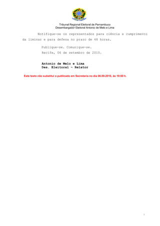 Tribunal Regional Eleitoral de Pernambuco
                        Desembargador Eleitoral Antonio de Melo e Lima

          Notifique-se os representados para ciência e cumprimento
da liminar e para defesa no prazo de 48 horas.

             Publique-se. Comunique-se.
              Recife, 06 de setembro de 2010.


              Antonio de Melo e Lima
              Des. Eleitoral – Relator

Este texto não substitui o publicado em Secretaria no dia 06.09.2010, às 19:00 h.




                                                                                    5
 