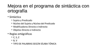 Mejora en el programa de sintáctica con
ortografía
• Sintáctica
• Sujeto y Predicado
• Núcleo del Sujeto y Núcleo del Predicado
• Modificadores Directo e Indirecto
• Objetos Directo e Indirecto
• Reglas ortógráficas
• C, S, Z
• B, V
• TIPO DE PALABRAS SEGÚN SÍLABA TÓNICA