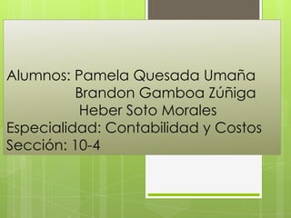 Alumnos: Pamela Quesada Umaña
Brandon Gamboa Zúñiga
Heber Soto Morales
Especialidad: Contabilidad y Costos
Sección: 10-4
 
