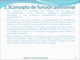 1.3Concepto de función polinomial Las funciones se clasifican, de acuerdo con la regla de correspondencia, como: funciones algebraicas (polinomiales, racionales y con radicales), exponenciales, logarítmicas y trigonométricas.  Existen tres formas para mostrar el comportamiento de una función: una tabla que muestre al conjunto de parejas, la formula o expresión algebraica de la regla de correspondencia y la grafica dela función. La grafica de una función es de gran ayuda para observar como se comporta dentro de su dominio o en algún intervalo de valores de este. Se emplea el sistema de coordenadas rectangulares para elaborar la grafica de la función. Para realizar la grafica de una función, primero se debe determinar cual es su dominio. Aquí, se explicara como obtener el dominio de una función y de que manera se puede elaborar la grafica de una forma rápida según el tipo de función que se tenga. UNIDAD 1 "FUNCIONES POLINOMIALES" 