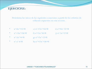 UNIDAD 1 "FUNCIONES POLINOMIALES" Determina las raices de las siguientes ecuaciones a partir de los criterios de solucion expuestos en esta seccion. x 4 -8x 2 +15=0  e) x 4 -17x 2 +16=0  i) x 4 +4x 2 -32=0 x 4 -13x 2 +36=0  f) x 4 +5x 2 +6=0  j) x 4 -3x 2 +2=0 x 4 -5x 2 +4=0  g) x 4 +2x 2 -15=0 x 4 -x 2 -6=0  h) x 4 +13x 2 +36=0 EJERCICIOS: 