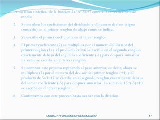 UNIDAD 1 "FUNCIONES POLINOMIALES" La division sintetica  de la funcion 2x 3 -x 2 -5x+7 entre x-3 se realiza de este  modo: Se escriben los coeficientes del dividendo y el numero divisor (signo contrario) en el primer renglon de abajo como se indica. Se escribe el primer coeficiente en el tercer renglon El primer coeficiente (2) se multiplica por el numero del divisor del primer renglon (3) y el producto 2x3=6 se escribe en el segundo renglon exactamente dabajo del segundo coeficiente (-1) para despues sumarlos. La sume se escribe en el tercer renglon Se continua este proceso repitiendo el paso anterior, es decir, ahora se multiplica (5) por el numero del divisor del primer renglon (+3) y el producto de 5x3=15 se escribe en el segundo renglon exactamente debajo del tercer coeficiente (-5) para despues sumarlos. La sume de 15+(-5)=10 se escribe en el tercer renglon . Continuamos con este proceso hasta acabar con la division. 