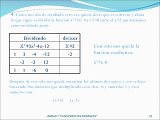 UNIDAD 1 "FUNCIONES POLINOMIALES" 4.  Como nos dio de resultado cero eso quiere decir que es correcto y ahora lo que sigue es dividir la funcion x 3 +3x 2 -4x-12=0 entre el x+2 que teniamos como resultado antes. Con esto nos queda la funcion cuadratica: x 2 +x-6 Despues de eso solo nos queda encontrar las ultimas dos raices y eso se hace buscando dos numeros que multiplicados nos den –6 y sumados 1 y esos numeros son: (x+3)  (x-2) Dividendo divisor X 3 +3x 2 -4x-12 X+2 1  3  -4  -12 -2 -2  -2  12 1  1  -6  0 