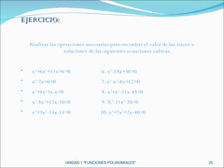 UNIDAD 1 "FUNCIONES POLINOMIALES" EJERCICIO: Realizar las operaciones necesarias para encontrar el valor de las raices o soluciones de las siguientes ecuaciones cubicas. x 3 +6x 2 +11x+6=0  6. x 3 -19x+30=0  x 3 -7x+6=0  7. x 3 -x 2 -8x+12=0  x 3 +4x 2 +x-6=0  8. x 3 +x 2 -21x-45=0  x 3 -8x 2 +17x-10=0  9. X 3 -21x 2 -20=0  x 3 +3x 2 -13x-15=0  10. x 3 +7x 2 +2x-40=0  