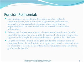 Función Polinomial: Las funciones  se clasifican, de acuerdo con las reglas de correspondencia, como funciones Algebraicas (polinomicas, racionales  y con radicales).Exponenciales, Logarítmicas y trigonométricas. En esta unidad solo se trataran las funciones polinomiales. Existen tres formas para mostrar el comportamiento de una función: Una tabla que muestra al conjunto de parejas, La formula o expresión algebraica de la regla de correspondencia y la grafica de la función. La grafica de una función es de gran ayuda para observar como se comporta dentro de su dominio o en algún intervalo de valores de este. Se empleara el sistema de coordenadas rectangulares para elaborar la grafica de la función  UNIDAD 1 "FUNCIONES POLINOMIALES" 