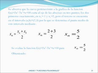 UNIDAD 1 "FUNCIONES POLINOMIALES" Se evalua la funcion f(x)=2x 2 -7x 2 +x+10 para  Obteniendo: Se observa que la cueva perteneciente a la grafica de la funcion f(x)=2x 2 -7x 2 +x+10 corta al eje de las abscisas en tres puntos; los dos primeros exactamente, en x 1 =-1 y x 2 =2, pero el tercero se encuentra en el intervalo (a,b)=(2,3) por lo que se determina el punto medio de este intervalo mediante. 