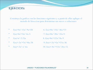 UNIDAD 1 "FUNCIONES POLINOMIALES" EJERCICIO: Construya la grafica con las funciones siguientes y a partir de ellas aplique el metodo de biseccion para determinar sus raices o soluciones f(x)=4x 3 -15x 2 -9x+20  6. f(x)=8x 3 -14x 2 -36x+21 f(x)=4x 3 +5x 2 -4x-5  7. f(x)=8x 3 -28x 2 -35x+1 f(x)=x 3 -2.25x  8. f(x)=8x 3 +22x 2 -9x-9 f(x)=-2x 3 +7x 2 +8x-28  9. f(x)=-2x 3 +5x 2 +21x-36 f(x)=-2x 3 -x 2 -6x  10. f(x)=-8x 3 +12x 2 -26x-15 
