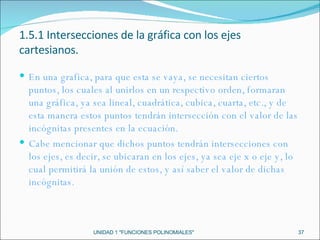 UNIDAD 1 "FUNCIONES POLINOMIALES" 1.5.1 Intersecciones de la gráfica con los ejes cartesianos. En una grafica, para que esta se vaya, se necesitan ciertos puntos, los cuales al unirlos en un respectivo orden, formaran una gráfica, ya sea lineal, cuadrática, cubica, cuarta, etc., y de esta manera estos puntos tendrán intersección con el valor de las incógnitas presentes en la ecuación. Cabe mencionar que dichos puntos tendrán intersecciones con los ejes, es decir, se ubicaran en los ejes, ya sea eje x o eje y, lo cual permitirá la unión de estos, y así saber el valor de dichas incógnitas. 