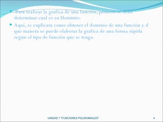   Para realizar la grafica de una función, primero se debe determinar cual es su Dominio.  Aquí, se explicara como obtener el dominio de una función y d que manera se puede elaborar la grafica de una forma rápida según el tipo de función que se tenga. UNIDAD 1 "FUNCIONES POLINOMIALES" 