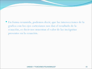 UNIDAD 1 "FUNCIONES POLINOMIALES" En forma resumida, podemos decir, que las intersecciones de la grafica con los ejes cartesianos nos dan el resultado de la ecuación, es decir nos muestran el valor de las incógnitas presentes en la ecuación.  