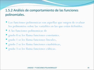 UNIDAD 1 "FUNCIONES POLINOMIALES" 1.5.2 Análisis de comportamiento de las funciones polinomiales. Las funciones polinomicas son aquellas que surgen  de evaluar los polinomios sobre las variables en las que están definidos. A las funciones polinomicas de grado 0 se les llama funciones constantes. grado 1 se les llama funciones lineales, grado 2 se les llama funciones cuadráticas, grado 3 se les llama funciones cúbicas. 
