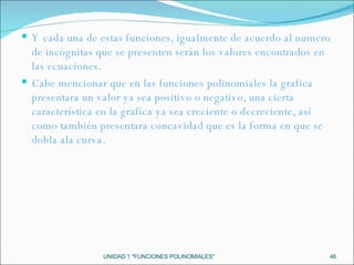 UNIDAD 1 "FUNCIONES POLINOMIALES" Y cada una de estas funciones, igualmente de acuerdo al numero de incógnitas que se presenten serán los valores encontrados en las ecuaciones. Cabe mencionar que en las funciones polinomiales la grafica presentara un valor ya sea positivo o negativo, una cierta característica en la grafica ya sea creciente o decreciente, así como también presentara concavidad que es la forma en que se dobla ala curva. 