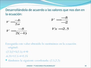 UNIDAD 1 "FUNCIONES POLINOMIALES" Desarrollándola de acuerdo a las valores que nos dan en la ecuación: Enseguida este valor obtenido lo sustituimos en la ecuación original: -(2.5)2+5(2.5)-4=0 -6.25+12.5-4=2.25 dándonos la siguiente coordenada: (2.5,2.2) 