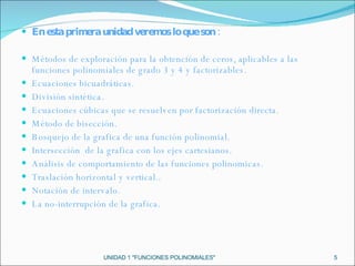  En esta primera unidad veremos lo que son :   Métodos de exploración para la obtención de ceros, aplicables a las funciones polinomiales de grado 3 y 4 y factorizables. Ecuaciones bicuadráticas.  División sintética. Ecuaciones cúbicas que se resuelven por factorización directa. Método de bisección. Bosquejo de la grafica de una función polinomial. Intersección  de la grafica con los ejes cartesianos. Análisis de comportamiento de las funciones polinomicas. Traslación horizontal y vertical.. Notación de intervalo. La no-interrupción de la grafica. UNIDAD 1 "FUNCIONES POLINOMIALES" 