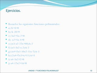 UNIDAD 1 "FUNCIONES POLINOMIALES" Resuelve las siguientes funciones polinomiales: a) X+4=0 b) X-20=9 c) 3x2+5x-2=0 d) -x2+5x-4=0 e) (x3-x2-22x+40)/x-2 f) (x3-3x2-x-2)/x-2 g) (x4+2x3-10x2-11x-7)/x-3 h) (2x4+7x3+x+11)/x+3 i) x4-3x2+2=0 j) x4-17x2+16=0 Ejercicios. 