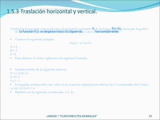 UNIDAD 1 "FUNCIONES POLINOMIALES" 1.5.3 Traslación horizontal y vertical. Traslación horizontal: esta se observa al agregar la constante  h , de la forma  f(x+h) genera que la grafica de  la función f(x) se desplace hacia la izquierda , es decir  horizontalmente. Veamos el siguiente ejemplo: F(x)= -x2-2x+3 A=-1 B=-2 C=3 Para obtener el vértice aplicamos la siguiente formula: Sustituyéndolo de la siguiente manera: V=-(-2)/2(-1) V=2/-2 Vx= -1 Enseguida sustituyendo este valor en la ecuación original para obtener las 2 coordenadas del vértice. -(-1)2-2(-1)+3 = 4 Dándote así la siguiente coordenada: (-1, 4) 