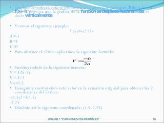 UNIDAD 1 "FUNCIONES POLINOMIALES" Traslación vertical: esta se producirá si se agrega la constante  h  de la forma  f(x)+h , provoca que la grafica de la  función se desplace hacia arriba , es decir  verticalmente. Veamos el siguiente ejemplo: F(x)=-x2+3x A=-1 B=3 C=0 Para obtener el vértice aplicamos la siguiente formula: Sustituyéndolo de la siguiente manera: V=-3/2(-1) V=-3/-2 Vx=1.5 Enseguida sustituyendo este valor en la ecuación original para obtener las 2 coordenadas del vértice. -(1.5)2+3(1.5) -2.25 Dándote así la siguiente coordenada: (1.5, 2.25) 