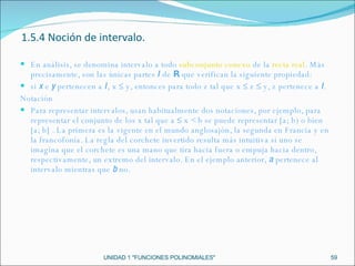UNIDAD 1 "FUNCIONES POLINOMIALES" En análisis, se denomina intervalo a todo  subconjunto conexo  de la  recta real . Más precisamente, son las únicas partes  I  de  R  que verifican la siguiente propiedad: si  x  e  y  pertenecen a  I , x ≤ y, entonces para todo z tal que x ≤ z ≤ y, z pertenece a  I . Notación Para representar intervalos, usan habitualmente dos notaciones, por ejemplo, para representar el conjunto de los x tal que a ≤ x < b se puede representar [a; b) o bien [a; b] . La primera es la vigente en el mundo anglosajón, la segunda en Francia y en la francofonía. La regla del corchete invertido resulta más intuitiva si uno se imagina que el corchete es una mano que tira hacia fuera o empuja hacia dentro, respectivamente, un extremo del intervalo. En el ejemplo anterior,  a  pertenece al intervalo mientras que  b  no. 1.5.4 Noción de intervalo. 