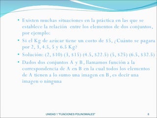 Existen muchas situaciones en la práctica en las que se establece la relación  entre los elementos de dos conjuntos, por ejemplo: Si el Kg de azúcar tiene un costo de $5, ¿Cuánto se pagara por 2, 3, 4.5, 5 y 6.5 Kg? Solución: (2, $10) (3, $15) (4.5, $22.5) (5, $25) (6.5, $32.5) Dados dos conjuntos A y B, llamamos función a la correspondencia de A en B en la cual todos los elementos de A tienen a lo sumo una imagen en B, es decir una imagen o ninguna UNIDAD 1 "FUNCIONES POLINOMIALES" 