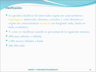 UNIDAD 1 "FUNCIONES POLINOMIALES" Se pueden clasificar los intervalos según sus características  topológicas  (intervalos abiertos, cerrados y semi abiertos) o según sus características  métricas  (su longitud: nula, finita no nula, o infinita). Y estos se clasifican cuando se presentan de la siguiente manera: (00) mas infinito o infinita (-00) menos infinito o finita (00, 00) nula Clasificación: 