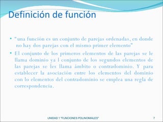 Definición de función “ una función es un conjunto de parejas ordenadas, en donde  no hay dos parejas con el mismo primer elemento” El conjunto de los primeros elementos de las parejas se le llama dominio ya l conjunto de los segundos elementos de las parejas se les llama ámbito o contradominio. Y para establecer la asociación entre los elementos del dominio con lo elementos del contradominio se emplea una regla de correspondencia. UNIDAD 1 "FUNCIONES POLINOMIALES" 