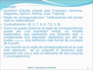 Ejemplo: Dominio= {Cecilia, miguel, Joel, Francisco, Verónica, Alejandro, Jazmín, Norma, Juan, Fabiola} Regla de correspondencia= “calificaciones del primer mes en matemáticas” Contradominio= {6, 5, 7, 8, 6, 7.5, 3, 6} Como se puede observar la regla de correspondencia puede ser una expresión verbal, un modelo matemático, que represente una situación real, o simplemente una expresión algebraica por ello se puede  expresar  otra definición mas formal de concepto de función: “ una función es la regla de correspondencia en la cual todo elemento  de un conjunto D (dominio) esta asociado con uno y solo un elemento de otro conjunto C (contradominio) UNIDAD 1 "FUNCIONES POLINOMIALES" 
