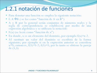 1.2.1 notación de funciones  Para denotar una función se emplea la siguiente notación: f: A  B ( se lee como “función de A en B”) A y B por lo general serán conjuntos de números reales y la regla de correspondencia se establecerá por medio de una expresión algebraica y se utilizara la notación: F(x) (se leerá como “función de x”) En donde, x es un elemento del dominio, por ejemplo f(x)=x-2. Al sustituir un valor del dominio se escribirá de la forma siguiente; por ejemplo si en la expresión anterior se considera x=5; entonces, f(5)=5-2; f(5)=3; por lo tanto se obtiene la pareja de (5,3) UNIDAD 1 "FUNCIONES POLINOMIALES" 