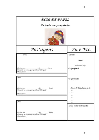 2




                               BLOG DE PAPEL
                              De tudo um pouquinho




                Postagens                            Eu e Etc.
        Data:                                    Eu sou:
                                                         .
                                                                 Idade:


                                                             Como estou hoje:
Escrito por _______________, às_________ horas   O que gosto:
Comente no verso, por gentileza !Obrigada !
Marcadores:


Data:
                                                 O que odeio:



Escrito por _______________, às_________ horas       Blogs de Papel que já li:
Comente no verso, por gentileza !Obrigada !           •
Marcadores:
                                                      •
                                                      •
                                                      •
                                                      •
Data:
                                                      •
                                                 Estou escrevendo desde:


Escrito por _______________, às_________ horas
Comente no verso, por gentileza !Obrigada !
Marcadores:




                                                                          2
 